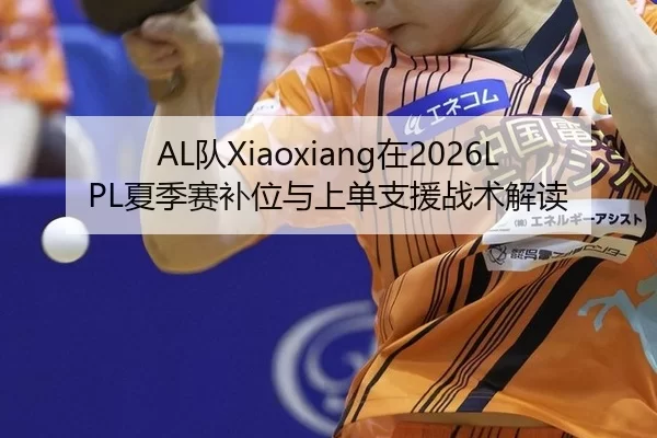 AL队Xiaoxiang在2026LPL夏季赛补位与上单支援战术解读