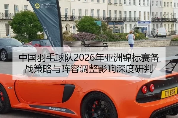 中国羽毛球队2026年亚洲锦标赛备战策略与阵容调整影响深度研判
