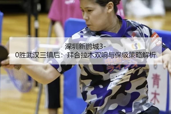 深圳新鹏城3-0胜武汉三镇后：拜合拉木双响与保级策略解析