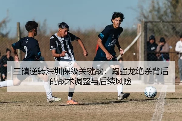 三镇逆转深圳保级关键战：陶强龙绝杀背后的战术调整与后续风险
